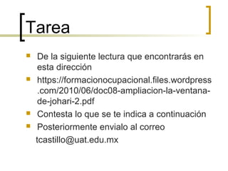Tarea
 De la siguiente lectura que encontrarás en
esta dirección
 https://formacionocupacional.files.wordpress
.com/2010/06/doc08-ampliacion-la-ventana-
de-johari-2.pdf
 Contesta lo que se te indica a continuación
 Posteriormente envialo al correo
tcastillo@uat.edu.mx
 