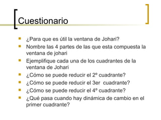 Cuestionario
 ¿Para que es útil la ventana de Johari?
 Nombre las 4 partes de las que esta compuesta la
ventana de johari
 Ejemplifique cada una de los cuadrantes de la
ventana de Johari
 ¿Cómo se puede reducir el 2º cuadrante?
 ¿Cómo se puede reducir el 3er cuadrante?
 ¿Cómo se puede reducir el 4º cuadrante?
 ¿Qué pasa cuando hay dinámica de cambio en el
primer cuadrante?
 