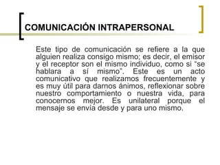 COMUNICACIÓN INTRAPERSONAL
Este tipo de comunicación se refiere a la que
alguien realiza consigo mismo; es decir, el emisor
y el receptor son el mismo individuo, como si “se
hablara a sí mismo”. Este es un acto
comunicativo que realizamos frecuentemente y
es muy útil para darnos ánimos, reflexionar sobre
nuestro comportamiento o nuestra vida, para
conocernos mejor. Es unilateral porque el
mensaje se envía desde y para uno mismo.
 