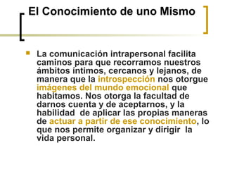 El Conocimiento de uno Mismo
 La comunicación intrapersonal facilita
caminos para que recorramos nuestros
ámbitos íntimos, cercanos y lejanos, de
manera que la introspección nos otorgue
imágenes del mundo emocional que
habitamos. Nos otorga la facultad de
darnos cuenta y de aceptarnos, y la
habilidad de aplicar las propias maneras
de actuar a partir de ese conocimiento, lo
que nos permite organizar y dirigir la
vida personal.
 