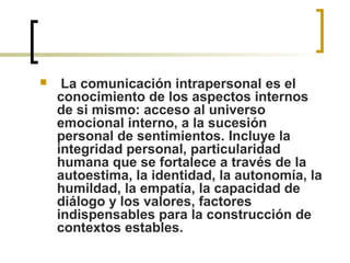   La comunicación intrapersonal es el 
conocimiento de los aspectos internos 
de si mismo: acceso al universo 
emocional interno, a la sucesión 
personal de sentimientos. Incluye la 
integridad personal, particularidad 
humana que se fortalece a través de la 
autoestima, la identidad, la autonomía, la 
humildad, la empatía, la capacidad de 
diálogo y los valores, factores 
indispensables para la construcción de 
contextos estables.   
 