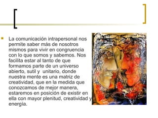  La comunicación intrapersonal nos
permite saber más de nosotros
mismos para vivir en congruencia
con lo que somos y sabemos. Nos
facilita estar al tanto de que
formamos parte de un universo
abierto, sutil y unitario, donde
nuestra mente es una matriz de
creatividad, que en la medida que
conozcamos de mejor manera,
estaremos en posición de existir en
ella con mayor plenitud, creatividad y
energía.
 