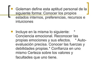  Goleman define esta aptitud personal de la
siguiente forma: Conocer los propios
estados internos, preferencias, recursos e
intuiciones
 Incluye en la misma lo siguiente: *
Conciencia emocional. Reconocer las
propias emociones y sus efectos. * Auto-
evaluación precisa. Conocer las fuerzas y
debilidades propias.* Confianza en uno
mismo Certeza sobre los valores y
facultades que uno tiene.
 