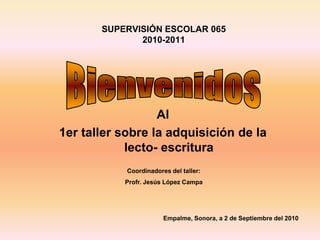 SUPERVISIÓN ESCOLAR 065
2010-2011
Al
1er taller sobre la adquisición de la
lecto- escritura
Coordinadores del taller:
Profr. Jesús López Campa
Empalme, Sonora, a 2 de Septiembre del 2010
 