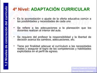 Es la acomodación o ajuste de la oferta educativa común a las posibilidades y necesidades de cada uno  Se refiere a las adecuaciones a la planeación que los docentes realizan al interior del aula. Se requiere del profesor la responsibilidad y la libertad de decisión acerca los cambios, adecuaciones, etc.  Tiene por finalidad adecuar el currículum a las necesidades reales y asegurar el logro de las competencias y habilidades explicitados en el perfil de egreso. 4º Nivel:   ADAPTACIÓN CURRICULAR 1.2  Niveles de concreción del currículo 