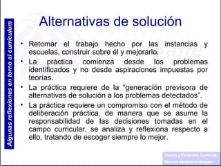 Alternativas de solución Retomar el trabajo hecho por las instancias y escuelas, construir sobre él y mejorarlo. La práctica comienza desde los problemas identificados y no desde aspiraciones impuestas por teorías. La práctica requiere de la “generación previsora de alternativas de solución a los problemas detectados”. La práctica requiere un compromiso con el método de deliberación práctica, de manera que se asume la responsabilidad de las decisiones tomadas en el campo curricular, se analiza y reflexiona respecto a ello, tratando de escoger siempre lo mejor. Algunas reflexiones en torno al currículum 