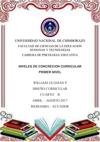 UNIVERSIDAD NACIONAL DE CHIMBORAZO
FACULTAD DE CIENCIAS DE LA EDUCACION
HUMANAS Y TECNOLOGIAS
CARRERA DE PSICOLOGIA EDUCATIVA
NIVELES DE CONCRECION CURRICULAR
PRIMER NIVEL
WILLIAM GUAMAN P
DISEÑO CURRICULAR
CUARTO B
ABRIL – AGOSTO 2017
RIOBAMBA – ECUADOR
 