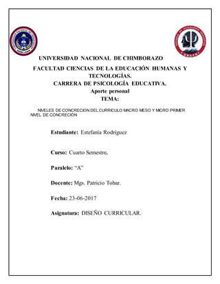 UNIVERSIDAD NACIONAL DE CHIMBORAZO
FACULTAD CIENCIAS DE LA EDUCACIÓN HUMANAS Y
TECNOLOGÍAS.
CARRERA DE PSICOLOGÍA EDUCATIVA.
Aporte personal
TEMA:
NIVELES DE CONCRECION DEL CURRICULO MACRO MESO Y MICRO PRIMER
NIVEL DE CONCRECIÓN
Estudiante: Estefanía Rodríguez
Curso: Cuarto Semestre.
Paralelo: “A”
Docente: Mgs. Patricio Tobar.
Fecha: 23-06-2017
Asignatura: DISEÑO CURRICULAR.
 