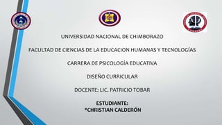 UNIVERSIDAD NACIONAL DE CHIMBORAZO
FACULTAD DE CIENCIAS DE LA EDUCACION HUMANAS Y TECNOLOGÍAS
CARRERA DE PSICOLOGÍA EDUCATIVA
DISEÑO CURRICULAR
DOCENTE: LIC. PATRICIO TOBAR
ESTUDIANTE:
*CHRISTIAN CALDERÓN
 