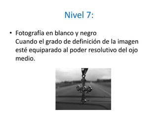 Nivel 7:Fotografía en blanco y negroCuando el grado de definición de la imagen esté equiparado al poder resolutivo del ojo medio.