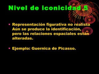 Nivel de iconicidad 5

• Representación figurativa no realista
  Aún se produce la identificación,
  pero las relaciones espaciales están
  alteradas.

• Ejemplo: Guernica de Picasso.
 