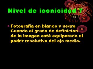 Nivel de iconicidad 7

• Fotografía en blanco y negro
  Cuando el grado de definición
  de la imagen esté equiparado al
  poder resolutivo del ojo medio.
 