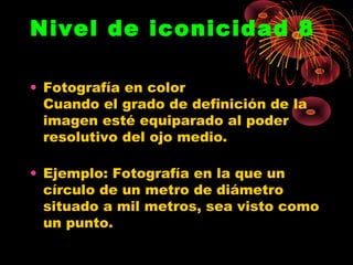 Nivel de iconicidad 8

• Fotografía en color
  Cuando el grado de definición de la
  imagen esté equiparado al poder
  resolutivo del ojo medio.

• Ejemplo: Fotografía en la que un
  círculo de un metro de diámetro
  situado a mil metros, sea visto como
  un punto.
 