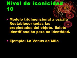 Nivel de iconicidad
10

• Modelo tridimensional a escala
  Restablecer todas las
  propiedades del objeto. Existe
  identificación pero no identidad.

• Ejemplo: La Venus de Milo
 