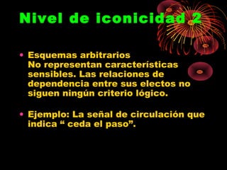 Nivel de iconicidad 2

• Esquemas arbitrarios
  No representan características
  sensibles. Las relaciones de
  dependencia entre sus electos no
  siguen ningún criterio lógico.

• Ejemplo: La señal de circulación que
  indica “ ceda el paso”.
 