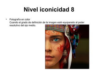 Nivel iconicidad 8
•   Fotografía en color
    Cuando el grado de definición de la imagen esté equiparado al poder
    resolutivo del ojo medio.
 