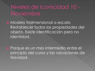 Niveles de iconicidad 10 - NoviembreModelo tridimensional a escalaRestablecer todas las propiedades del objeto. Existe identificación pero no identidad.Porque es un mes intermedio entre el principio del curso y las vacaciones de Navidad.