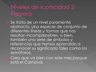Niveles de iconicidad 2-FebreroSe trata de un nivel puramente abstracto, una especie de conjunto de diferentes líneas y formas que nos resultan incomprensibles, o bien, también una serie de símbolos y referencias que hemos aprendido a reconocer su significado tales como los semáforos.Creo que va bien con este mes porque está el Carnaval.