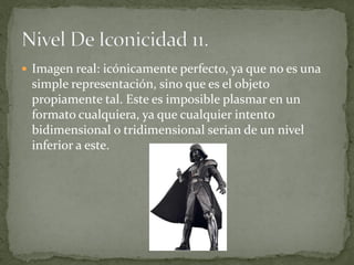  Imagen real: icónicamente perfecto, ya que no es una
 simple representación, sino que es el objeto
 propiamente tal. Este es imposible plasmar en un
 formato cualquiera, ya que cualquier intento
 bidimensional o tridimensional serian de un nivel
 inferior a este.
 