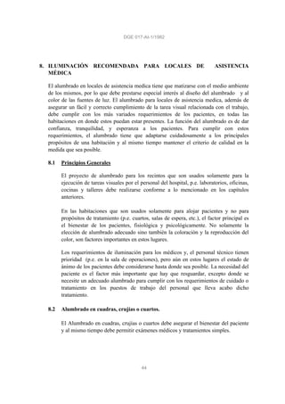 DGE 017-AI-1/1982
44
8. ILUMINACIÓN RECOMENDADA PARA LOCALES DE ASISTENCIA
MÉDICA
El alumbrado en locales de asistencia medica tiene que matizarse con el medio ambiente
de los mismos, por lo que debe prestarse especial interés al diseño del alumbrado y al
color de las fuentes de luz. El alumbrado para locales de asistencia medica, además de
asegurar un fácil y correcto cumplimiento de la tarea visual relacionada con el trabajo,
debe cumplir con los más variados requerimientos de los pacientes, en todas las
habitaciones en donde estos puedan estar presentes. La función del alumbrado es de dar
confianza, tranquilidad, y esperanza a los pacientes. Para cumplir con estos
requerimientos, el alumbrado tiene que adaptarse cuidadosamente a los principales
propósitos de una habitación y al mismo tiempo mantener el criterio de calidad en la
medida que sea posible.
8.1 Principios Generales
El proyecto de alumbrado para los recintos que son usados solamente para la
ejecución de tareas visuales por el personal del hospital, p.e. laboratorios, oficinas,
cocinas y talleres debe realizarse conforme a lo mencionado en los capítulos
anteriores.
En las habitaciones que son usados solamente para alojar pacientes y no para
propósitos de tratamiento (p.e. cuartos, salas de espera, etc.), el factor principal es
el bienestar de los pacientes, fisiológica y psicológicamente. No solamente la
elección de alumbrado adecuado sino también la coloración y la reproducción del
color, son factores importantes en estos lugares.
Los requerimientos de iluminación para los médicos y, el personal técnico tienen
prioridad (p.e. en la sala de operaciones), pero aún en estos lugares el estado de
ánimo de los pacientes debe considerarse hasta donde sea posible. La necesidad del
paciente es el factor más importante que hay que resguardar, excepto donde se
necesite un adecuado alumbrado para cumplir con los requerimientos de cuidado o
tratamiento en los puestos de trabajo del personal que lleva acabo dicho
tratamiento.
8.2 Alumbrado en cuadras, crujías o cuartos.
El Alumbrado en cuadras, crujías o cuartos debe asegurar el bienestar del paciente
y al mismo tiempo debe permitir exámenes médicos y tratamientos simples.
 