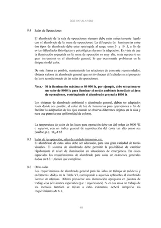 DGE 017-AI-1/1982
48
8.4 Salas de Operaciones
El alumbrado de la sala de operaciones siempre debe estar estrechamente ligado
con el alumbrado de la mesa de operaciones. La diferencia de luminancias entre
dos tipos de alumbrado debe estar restringida al rango entre 5: y 10 :1, a fin de
evitar dificultades fisiológicas y psicológicas durante la adaptación. En vista de que
la iluminación requerida en la mesa de operación es muy alta, seria necesario un
gran incremento en el alumbrado general, lo que ocasionaría problemas en la
disipación del calor.
De esta forma es posible, manteniendo las relaciones de contraste recomendados,
obtener valores de alumbrado general que no involucran dificultades en el proyecto
del aire acondicionado de las salas de operaciones.
Nota.- Si la iluminación máxima es 80 000 lx, por ejemplo, debe seleccionarse
un valor de 8000 lx para iluminar el medio ambiente inmediato al área
de operaciones, restringiendo el alumbrado general a 1000 lx
Los sistemas de alumbrado ambiental y alumbrado general, deben ser adaptados
hasta donde sea posible, al color de luz de luminarias para operaciones a fin de
facilitar la adaptación de los ojos cuando se observa diferentes objetos en la sala y
para que permita una uniformidad de colores.
La temperatura de color de las luces para operación debe ser del orden de 4000 °K
o superior, con un índice general de reproducción del color tan alto como sea
posible, p.e. : Ra ≥ 85
8.5 Salas de recuperación, salas de cuidado intensivo, etc.
El alumbrado de estas salas debe ser adecuado, para una gran variedad de tareas
visuales. El sistema de alumbrado debe permitir la posibilidad de cambiar
rápidamente el nivel de iluminación en situaciones de emergencia. En casos
especiales los requerimientos de alumbrado para salas de exámenes generales
dados en 8.3.1, tienen que cumplirse.
8.6 Otras salas
Los requerimientos de alumbrado general para las salas de trabajo de médicos y
enfermeras, dados en la Tabla VI, corresponde a aquellos aplicables al alumbrado
normal de oficinas. Deberá proveerse una iluminación apropiada en puestos de
trabajo con actividades especiales (p.e. : inyecciones). Si en las salas de trabajo de
los médicos también se llevan a cabo exámenes, deberá cumplirse los
requerimientos de 8.3.
 