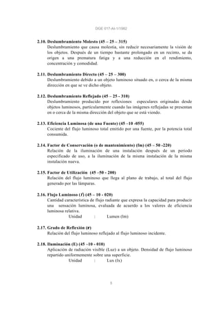 DGE 017-AI-1/1982
5
2.10. Deslumbramiento Molesto (45 – 25 – 315)
Deslumbramiento que causa molestia, sin reducir necesariamente la visión de
los objetos. Después de un tiempo bastante prolongado en un recinto, se da
origen a una prematura fatiga y a una reducción en el rendimiento,
concentración y comodidad.
2.11. Deslumbramiento Directo (45 – 25 – 300)
Deslumbramiento debido a un objeto luminoso situado en, o cerca de la misma
dirección en que se ve dicho objeto.
2.12. Deslumbramiento Reflejado (45 – 25 - 310)
Deslumbramiento producido por reflexiones especulares originadas desde
objetos luminosos, particularmente cuando las imágenes reflejadas se presentan
en o cerca de la misma dirección del objeto que se está viendo.
2.13. Eficiencia Luminosa (de una Fuente) (45 –10 -055)
Cociente del flujo luminoso total emitido por una fuente, por la potencia total
consumida.
2.14. Factor de Conservación (o de mantenimiento) (fm) (45 – 50 -220)
Relación de la iluminación de una instalación después de un periodo
especificado de uso, a la iluminación de la misma instalación de la misma
instalación nueva.
2.15. Factor de Utilización (45 –50 - 200)
Relación del flujo luminoso que llega al plano de trabajo, al total del flujo
generado por las lámparas.
2.16. Flujo Luminoso (φ) (45 – 10 - 020)
Cantidad característica de flujo radiante que expresa la capacidad para producir
una sensación luminosa, evaluada de acuerdo a los valores de eficiencia
luminosa relativa.
Unidad : Lumen (lm)
2.17. Grado de Reflexión (ρ)
Relación del flujo luminoso reflejado al flujo luminoso incidente.
2.18. Iluminación (E) (45 –10 - 010)
Aplicación de radiación visible (Luz) a un objeto. Densidad de flujo luminoso
repartido uniformemente sobre una superficie.
Unidad : Lux (lx)
 