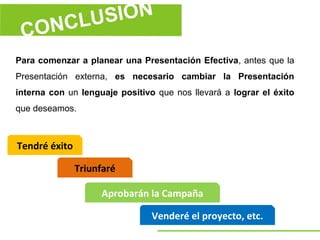 Para comenzar a planear una Presentación Efectiva, antes que la
Presentación externa, es necesario cambiar la Presentación
interna con un lenguaje positivo que nos llevará a lograr el éxito
que deseamos.



Tendré éxito

               Triunfaré

                    Aprobarán la Campaña

                                Venderé el proyecto, etc.
 