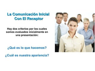 La Comunicación Inicial
     Con El Receptor

 Hay dos criterios por los cuales
somos evaluados inicialmente en
       una presentación:



 ¿Qué es lo que hacemos?

¿Cuál es nuestra apariencia?
 