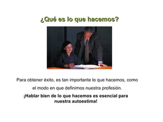 ¿Qué es lo que hacemos?




Para obtener éxito, es tan importante lo que hacemos, como
       el modo en que definimos nuestra profesión.
   ¡Hablar bien de lo que hacemos es esencial para
                 nuestra autoestima!
 