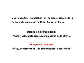 Dos albañiles   trabajaban en la construcción de la
fachada de la catedral de Notre Dame, en París.



             Mientras el primero decía:
 “Estoy colocando piedras, una encima de la otra”…


                El segundo, afirmaba:
“Estoy construyendo una catedral para la posteridad”.
 
