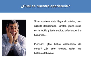 ¿Cuál es nuestra apariencia?



       Si un conferencista llega sin afeitar, con
       cabello despeinado, aretes, jeans rotos
       en la rodilla y tenis sucios, además, entra
       fumando…


       Piensan:   ¿Me       habré   confundido   de
       curso? ¿Es este hombre, quien me
       hablará del éxito?
 