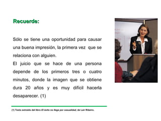 Recuerde:


 Sólo se tiene una oportunidad para causar
 una buena impresión, la primera vez que se
 relaciona con alguien.
 El juicio que se hace de una persona
 depende de los primeros tres o cuatro
 minutos, donde la imagen que se obtiene
 dura 20 años y es muy difícil hacerla
 desaparecer. (1)


(1) Texto extraído del libro El éxito no llega por casualidad, de Lair Ribeiro.
 