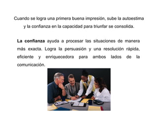Cuando se logra una primera buena impresión, sube la autoestima
    y la confianza en la capacidad para triunfar se consolida.


 La confianza ayuda a procesar las situaciones de manera
 más exacta. Logra la persuasión y una resolución rápida,
 eficiente   y   enriquecedora   para   ambos    lados   de      la
 comunicación.
 