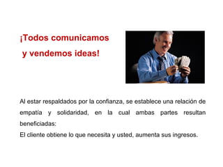 ¡Todos comunicamos
y vendemos ideas!




Al estar respaldados por la confianza, se establece una relación de
empatía y solidaridad, en la cual ambas partes resultan
beneficiadas:
El cliente obtiene lo que necesita y usted, aumenta sus ingresos.
 