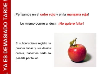 ¡ YA ES DEMASIADO TARDE
                          ¡Pensamos en el color rojo y en la manzana roja!

                             Lo mismo ocurre al decir: ¡No quiero fallar!




                          El subconsciente registra la
                          palabra fallar y sin darnos
                          cuenta, hacemos todo lo
                          posible por fallar.
 