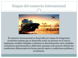 Etapas del comercio internacional
El comercio internacional se desarrolla por etapas de integración
económica misma que se desarrollo como un proceso en el cual se
implantan medidas dirigidas a eliminar la discriminación entre unidades
económicas pertenecientes a diferentes naciones este proceso elimina las
condiciones diferenciales de forma parcial sujeta a condiciones políticas y
económicas.
 
