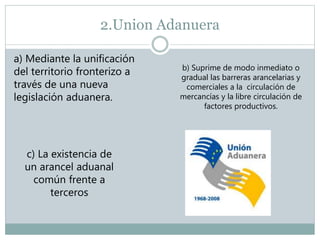 2.Union Adanuera
a) Mediante la unificación
del territorio fronterizo a
través de una nueva
legislación aduanera.
b) Suprime de modo inmediato o
gradual las barreras arancelarias y
comerciales a la circulación de
mercancías y la libre circulación de
factores productivos.
c) La existencia de
un arancel aduanal
común frente a
terceros
 