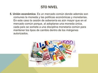 5TO NIVEL
5. Unión económica. Es un mercado común donde además son
comunes la moneda y las políticas económicas y monetarias.
En este caso la cesión de soberanía es aún mayor que en el
mercado común porque, al adoptarse una moneda única,
cada país se somete a una disciplina monetaria común para
mantener los tipos de cambio dentro de los márgenes
autorizados.
 