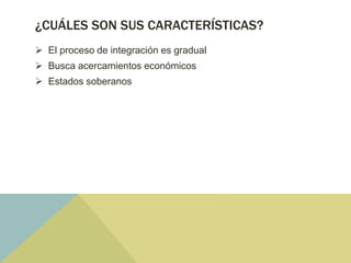 ¿CUÁLES SON SUS CARACTERÍSTICAS?
 El proceso de integración es gradual
 Busca acercamientos económicos
 Estados soberanos
 