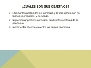 ¿CUÁLES SON SUS OBJETIVOS?
 Eliminar los obstáculos del comercio y la libre circulación de
bienes, mercancías y personas.
 Implementar políticas comunes en distintos sectores de la
economía
 Incrementar el comercio entre los paises miembros
 