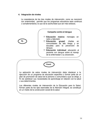 4. Integración de niveles

   La coexistencia de los tres niveles de intervención, como se mencionó
   con anterioridad, permite que los programas educativos sean continuos
   y complementarios, lo que da la oportunidad que ser más exitosos.



                                  Campaña contra el dengue

                             ?? Educación masiva: mensajes en
                                radio y televisión
   Ej.                       ?? Educación        grupal:  charlas en
                                comunidades de alto riesgo y en
                                escuelas para la prevención de
                                dengue.
                             ?? Educación individual: educación al
                                paciente con dengue sobre el manejo
                                de la enfermedad y su prevención.




                                 Concl



 La aplicación de estos niveles de intervención debe obedecer a la
 ejecución de un programa de educación específico o formar parte de un
 plan de promoción de salud de la persona o comunidad a que se dirige, a
 fin de satisfacer sus necesidades de aprendizaje en relación con la salud
 y sus determinantes.

 Los diferentes niveles de intervención de la Educación para la Salud,
 forman parte de los ejes esenciales de la Atención Integral, se constituye
 en un medio de la construcción social de la salud.




                                                                         16
 