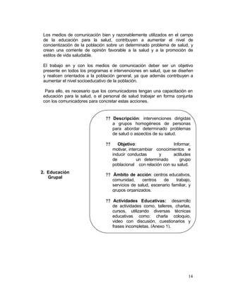 Los medios de comunicación bien y razonablemente utilizados en el campo
 de la educación para la salud, contribuyen a aumentar el nivel de
 concientización de la población sobre un determinado problema de salud, y
 crean una corriente de opinión favorable a la salud y a la promoción de
 estilos de vida saludable.

 El trabajo en y con los medios de comunicación deber ser un objetivo
 presente en todos los programas e intervenciones en salud, que se diseñen
 y realicen orientados a la población general, ya que además contribuyen a
 aumentar el nivel socioeducativo de la población.

  Para ello, es necesario que los comunicadores tengan una capacitación en
 educación para la salud, o el personal de salud trabajar en forma conjunta
 con los comunicadores para concretar estas acciones.


                               ?? Descripción: intervenciones dirigidas
                                  a grupos homogéneos de personas
                                  para abordar determinado problemas
                                  de salud o aspectos de su salud.

                               ??      Objetivo:                  Informar,
                                    motivar, intercambiar conocimientos e
                                    inducir conductas      y      actitudes
                                    de           un determinado      grupo
                                    poblacional con relación con su salud.
2. Educación
                               ?? Ámbito de acción: centros educativos,
   Grupal
                                  comunidad,     centros    de    trabajo,
                                  servicios de salud, escenario familiar, y
                                  grupos organizados.

                               ?? Actividades Educativas: desarrollo
                                  de actividades como, talleres, charlas,
                                  cursos, utilizando diversas técnicas
                                  educativas como: charla coloquio,
                                  video con discusión, cuestionarios y
                                  frases incompletas. (Anexo 1).




                                                                         14
 