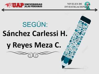 NIVELES DE
INVESTIGACION
Sánchez Carlessi H.
y Reyes Meza C.
 