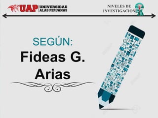 NIVELES DE
INVESTIGACION
Fideas G.
Arias
 