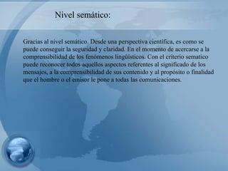 Gracias al nivel semático. Desde una perspectiva científica, es como se puede conseguir la seguridad y claridad. En el momento de acercarse a la comprensibilidad de los fenómenos lingüísticos. Con el criterio sematico puede reconocer todos aquellos aspectos referentes al significado de los mensajes, a la comprensibilidad de sus contenido y al propósito o finalidad que el hombre o el emisor le pone a todas las comunicaciones. Nivel semático: 