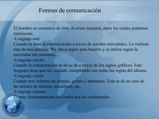 El hombre se comunica de muy diversas maneras, entre los cuales podemos mencionar: -Lenguaje oral Cuando se basa la comunicación a través de sonidos articulados. Lo realizan mas de una persona. No  lleva reglas para hacerlo y se utiliza según la necesidad del momento. -Lenguaje escrito Cuando la comunicación se da se da a través de los signos gráficos. Este lenguaje tiene que ser cuidado, cumpliendo con todas las reglas del idioma. -Lenguaje visual Cuando nos valemos de señales, gestos y ademanes. Este se da en caso de las señales de transito, semáforos, etc. -Lenguaje mímico Es muy frecuentemente utilizados por los sordomudos Formas de comunicación  
