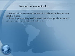 La función del comunicador es de transmitir la información de forma clara, rápida y concisa. La forma de presentación y modulación de su voz hará que el tema a ofrecer sea bien recibido y captado por la audiencia. Función del comunicador 