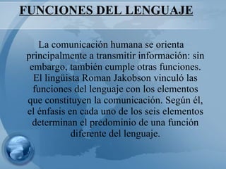 FUNCIONES DEL LENGUAJE La comunicación humana se orienta principalmente a transmitir información: sin embargo, también cumple otras funciones. El lingüista Roman Jakobson vinculó las funciones del lenguaje con los elementos que constituyen la comunicación. Según él, el énfasis en cada uno de los seis elementos determinan el predominio de una función diferente del lenguaje. 