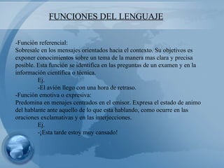 FUNCIONES DEL LENGUAJE -Función referencial: Sobresale en los mensajes orientados hacia el contexto. Su objetivos es exponer conocimientos sobre un tema de la manera mas clara y precisa posible. Esta función se identifica en las preguntas de un examen y en la información científica o técnica.  Ej.  -El avión llego con una hora de retraso. -Función emotiva o expresiva: Predomina en menajes centrados en el emisor. Expresa el estado de animo del hablante ante aquello de lo que esta hablando, como ocurre en las oraciones exclamativas y en las interjecciones. Ej. -¡Esta tarde estoy muy cansado! 