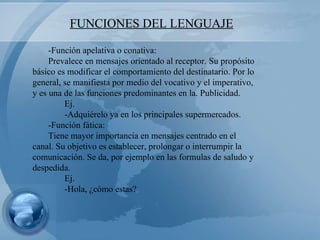 FUNCIONES DEL LENGUAJE -Función apelativa o conativa: Prevalece en mensajes orientado al receptor. Su propósito básico es modificar el comportamiento del destinatario. Por lo general, se manifiesta por medio del vocativo y el imperativo, y es una de las funciones predominantes en la. Publicidad. Ej. -Adquiérelo ya en los principales supermercados. -Función fática: Tiene mayor importancia en mensajes centrado en el canal. Su objetivo es establecer, prolongar o interrumpir la comunicación. Se da, por ejemplo en las formulas de saludo y despedida. Ej. -Hola, ¿cómo estas? 